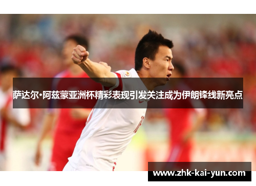 萨达尔·阿兹蒙亚洲杯精彩表现引发关注成为伊朗锋线新亮点