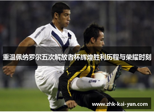 重温佩纳罗尔五次解放者杯辉煌胜利历程与荣耀时刻