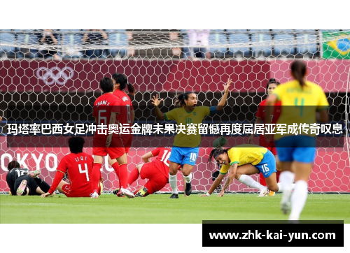 玛塔率巴西女足冲击奥运金牌未果决赛留憾再度屈居亚军成传奇叹息